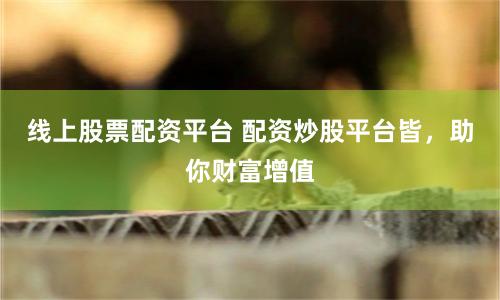 线上股票配资平台 配资炒股平台皆，助你财富增值