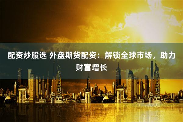 配资炒股选 外盘期货配资：解锁全球市场，助力财富增长