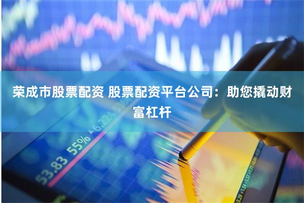 荣成市股票配资 股票配资平台公司：助您撬动财富杠杆