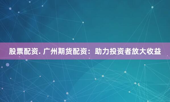 股票配资. 广州期货配资：助力投资者放大收益
