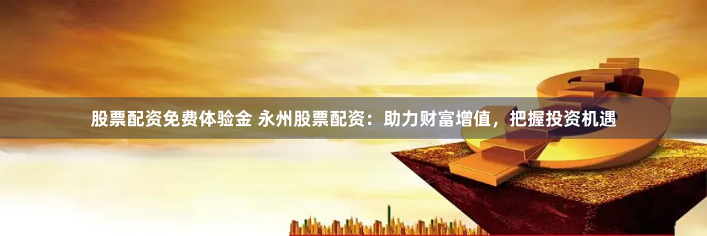 股票配资免费体验金 永州股票配资：助力财富增值，把握投资机遇