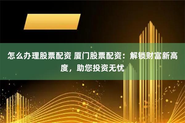 怎么办理股票配资 厦门股票配资:解锁财富新高度,助您投资无忧