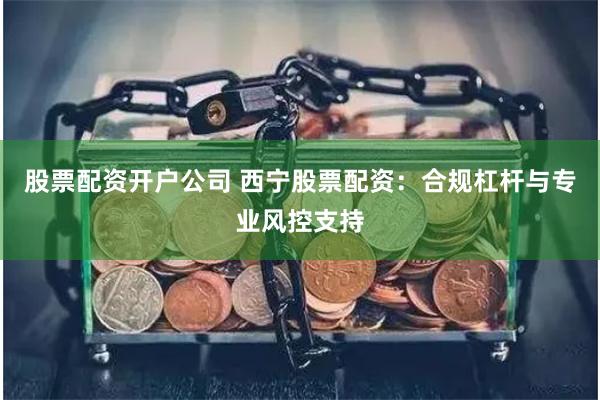 股票配资开户公司 西宁股票配资：合规杠杆与专业风控支持