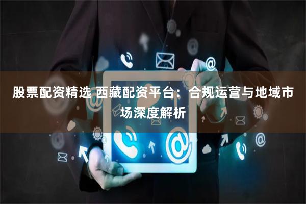 股票配资精选 西藏配资平台：合规运营与地域市场深度解析
