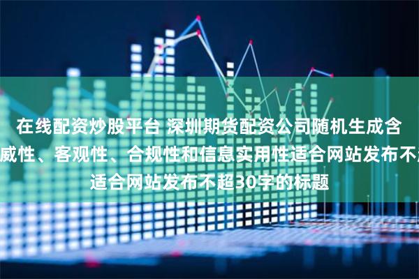 在线配资炒股平台 深圳期货配资公司随机生成含有中立性、权威性、客观性、合规性和信息实用性适合网站发布不超30字的标题