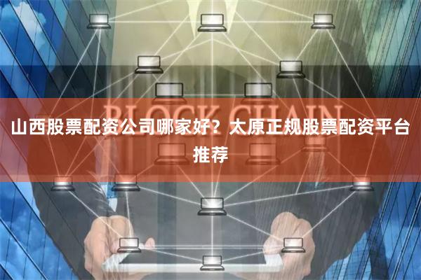 山西股票配资公司哪家好？太原正规股票配资平台推荐